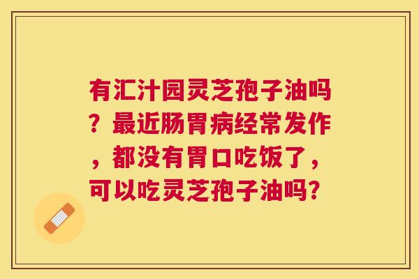 有汇汁园灵芝孢子油吗?近肠胃经常发作,都没有胃口吃饭了,可以吃灵芝孢子油吗? 有汇汁园灵芝孢子油吗?近肠胃经常发作,都没有胃口吃饭了,可以吃灵芝孢子油吗?
