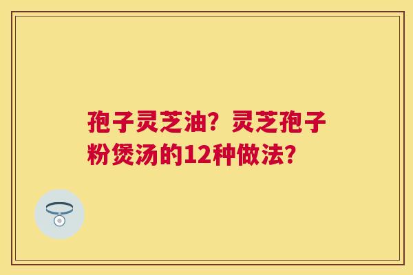 孢子灵芝油?灵芝孢子粉煲汤的12种做法? 孢子灵芝油?灵芝孢子粉煲汤的12种做法?