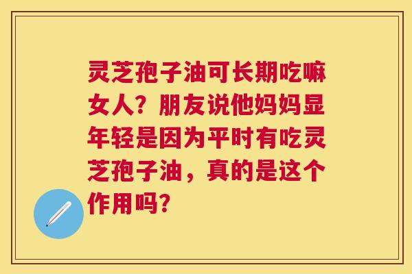 灵芝孢子油可长期吃嘛女人?朋友说他妈妈显年轻是因为平时有吃灵芝孢子油,真的是这个作用吗? 灵芝孢子油可长期吃嘛女人?朋友说他妈妈显年轻是因为平时有吃灵芝孢子油,真的是这个作用吗?