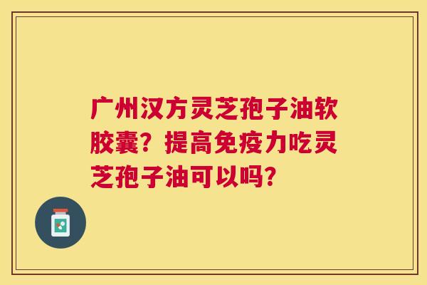 广州汉方灵芝孢子油软胶囊?提高免疫力吃灵芝孢子油可以吗? 广州汉方灵芝孢子油软胶囊?提高免疫力吃灵芝孢子油可以吗?
