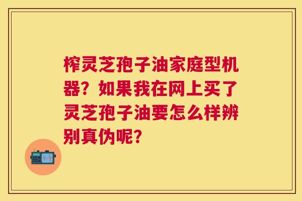 榨灵芝孢子油家庭型机器?如果我在网上买了灵芝孢子油要怎么样辨别真伪呢? 榨灵芝孢子油家庭型机器?如果我在网上买了灵芝孢子油要怎么样辨别真伪呢?
