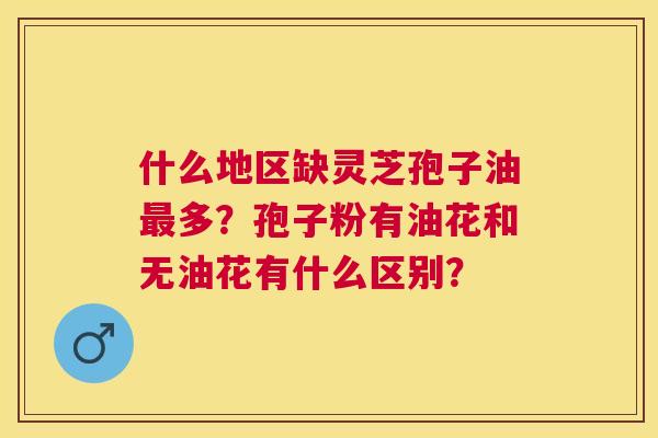 什么地区缺灵芝孢子油多?孢子粉有油花和无油花有什么区别? 什么地区缺灵芝孢子油多?孢子粉有油花和无油花有什么区别?