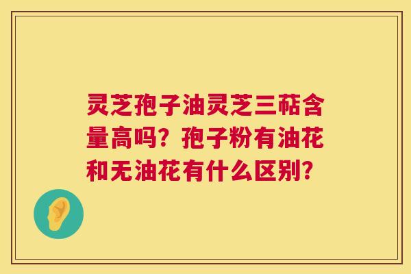 灵芝孢子油灵芝三萜含量高吗?孢子粉有油花和无油花有什么区别? 灵芝孢子油灵芝三萜含量高吗?孢子粉有油花和无油花有什么区别?