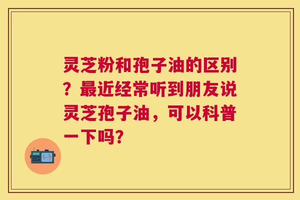 灵芝粉和孢子油的区别?近经常听到朋友说灵芝孢子油,可以科普一下吗? 灵芝粉和孢子油的区别?近经常听到朋友说灵芝孢子油,可以科普一下吗?