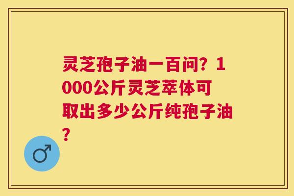 灵芝孢子油一百问?1000公斤灵芝萃体可取出多少公斤纯孢子油? 灵芝孢子油一百问?1000公斤灵芝萃体可取出多少公斤纯孢子油?