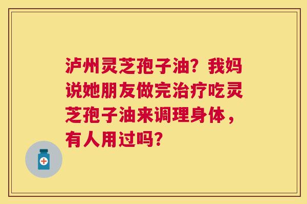 泸州灵芝孢子油?我妈说她朋友做完吃灵芝孢子油来调理身体,有人用过吗? 泸州灵芝孢子油?我妈说她朋友做完吃灵芝孢子油来调理身体,有人用过吗?