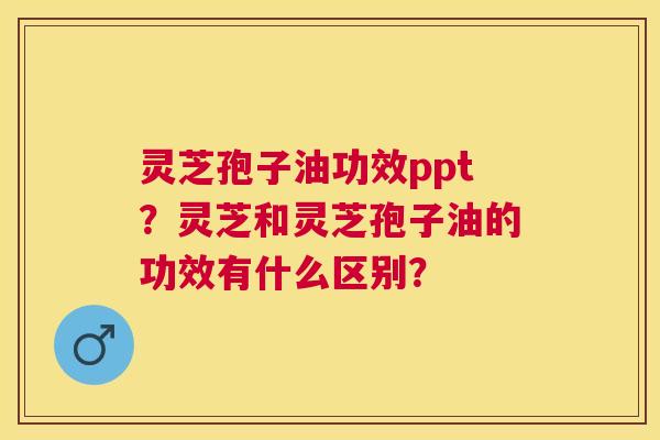 灵芝孢子油功效ppt？灵芝和灵芝孢子油的功效有什么区别？