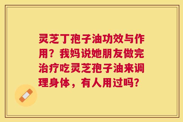 灵芝丁孢子油功效与作用?我妈说她朋友做完吃灵芝孢子油来调理身体,有人用过吗? 灵芝丁孢子油功效与作用?我妈说她朋友做完吃灵芝孢子油来调理身体,有人用过吗?
