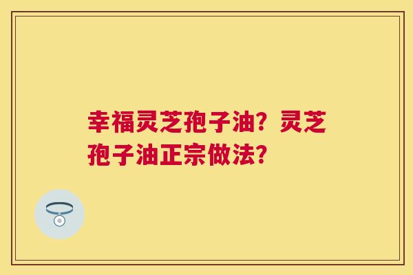 幸福灵芝孢子油?灵芝孢子油正宗做法? 幸福灵芝孢子油?灵芝孢子油正宗做法?