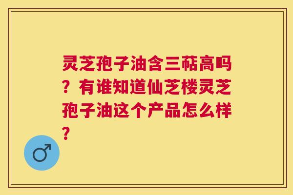 灵芝孢子油含三萜高吗?有谁知道仙芝楼灵芝孢子油这个产品怎么样? 灵芝孢子油含三萜高吗?有谁知道仙芝楼灵芝孢子油这个产品怎么样?