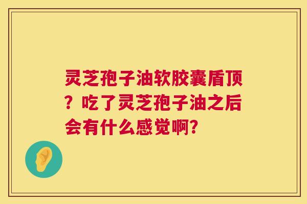灵芝孢子油软胶囊盾顶?吃了灵芝孢子油之后会有什么感觉啊? 灵芝孢子油软胶囊盾顶?吃了灵芝孢子油之后会有什么感觉啊?
