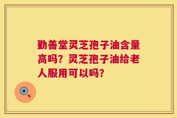 勤善堂灵芝孢子油含量高吗？灵芝孢子油给老人服用可以吗？
