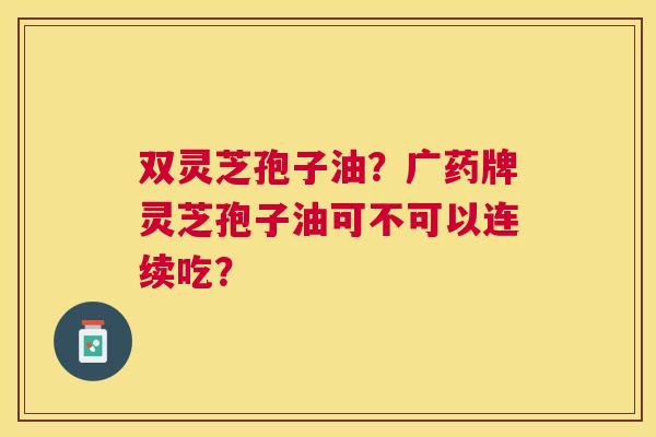 双灵芝孢子油?广药牌灵芝孢子油可不可以连续吃? 双灵芝孢子油?广药牌灵芝孢子油可不可以连续吃?
