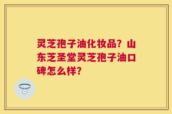 灵芝孢子油化妆品?山东芝圣堂灵芝孢子油口碑怎么样? 灵芝孢子油化妆品?山东芝圣堂灵芝孢子油口碑怎么样?