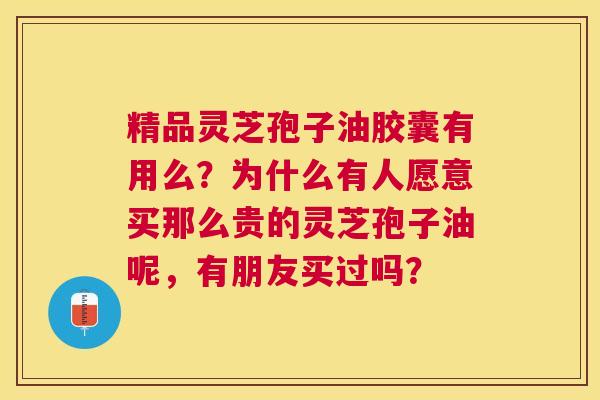精品灵芝孢子油胶囊有用么？为什么有人愿意买那么贵的灵芝孢子油呢，有朋友买过吗？