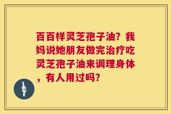 百百样灵芝孢子油?我妈说她朋友做完吃灵芝孢子油来调理身体,有人用过吗? 百百样灵芝孢子油?我妈说她朋友做完吃灵芝孢子油来调理身体,有人用过吗?