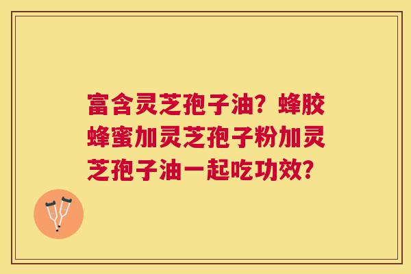 富含灵芝孢子油?蜂胶蜂蜜加灵芝孢子粉加灵芝孢子油一起吃功效? 富含灵芝孢子油?蜂胶蜂蜜加灵芝孢子粉加灵芝孢子油一起吃功效?