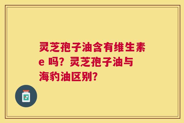 灵芝孢子油含有维生素e 吗?灵芝孢子油与海豹油区别? 灵芝孢子油含有维生素e 吗?灵芝孢子油与海豹油区别?