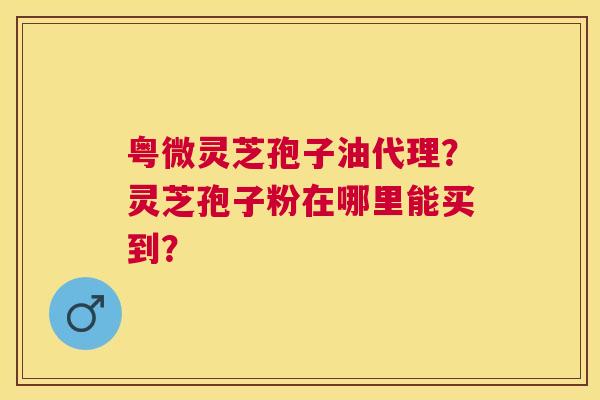 粤微灵芝孢子油代理?灵芝孢子粉在哪里能买到? 粤微灵芝孢子油代理?灵芝孢子粉在哪里能买到?