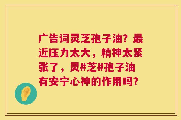 广告词灵芝孢子油?近压力太大,精神太紧张了,灵#芝#孢子油有安宁心神的作用吗? 广告词灵芝孢子油?近压力太大,精神太紧张了,灵#芝#孢子油有安宁心神的作用吗?