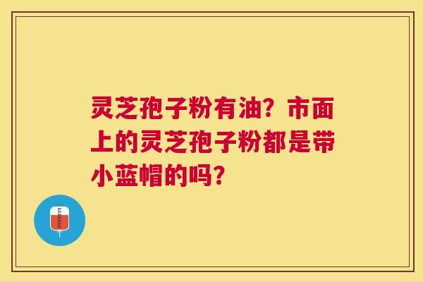 灵芝孢子粉有油?市面上的灵芝孢子粉都是带小蓝帽的吗? 灵芝孢子粉有油?市面上的灵芝孢子粉都是带小蓝帽的吗?