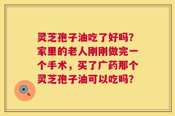 灵芝孢子油吃了好吗?家里的老人刚刚做完一个手术,买了广药那个灵芝孢子油可以吃吗? 灵芝孢子油吃了好吗?家里的老人刚刚做完一个手术,买了广药那个灵芝孢子油可以吃吗?