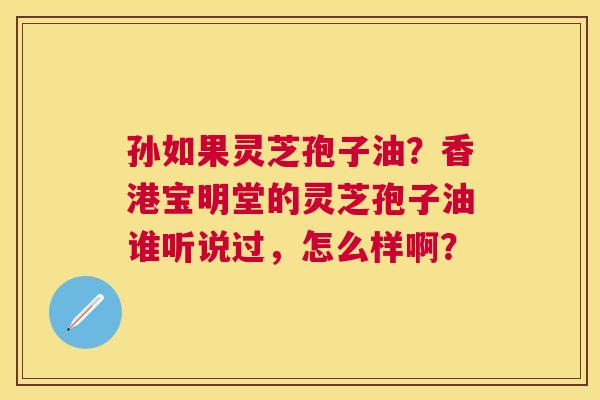 孙如果灵芝孢子油?香港宝明堂的灵芝孢子油谁听说过,怎么样啊? 孙如果灵芝孢子油?香港宝明堂的灵芝孢子油谁听说过,怎么样啊?