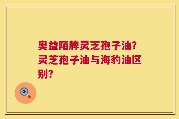 奥益陌牌灵芝孢子油？灵芝孢子油与海豹油区别？