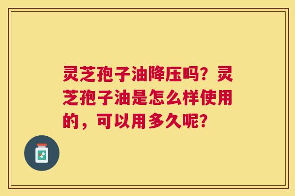 灵芝孢子油吗?灵芝孢子油是怎么样使用的,可以用多久呢? 灵芝孢子油吗?灵芝孢子油是怎么样使用的,可以用多久呢?