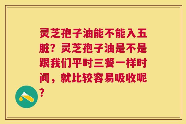灵芝孢子油能不能入五脏?灵芝孢子油是不是跟我们平时三餐一样时间,就比较容易吸收呢? 灵芝孢子油能不能入五脏?灵芝孢子油是不是跟我们平时三餐一样时间,就比较容易吸收呢?