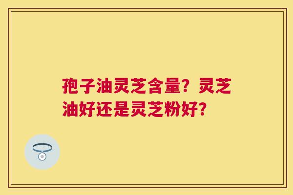孢子油灵芝含量?灵芝油好还是灵芝粉好? 孢子油灵芝含量?灵芝油好还是灵芝粉好?