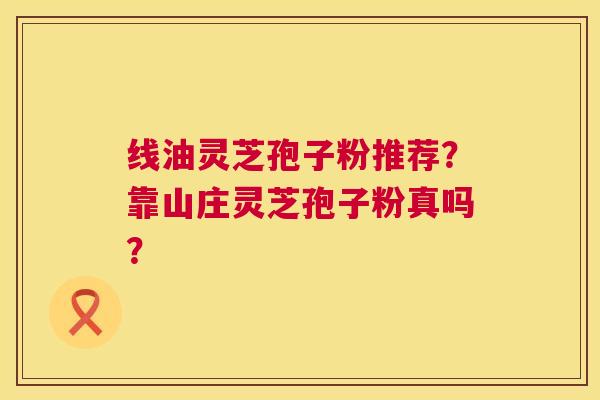 线油灵芝孢子粉推荐?靠山庄灵芝孢子粉真吗? 线油灵芝孢子粉推荐?靠山庄灵芝孢子粉真吗?