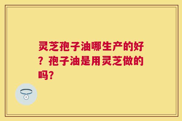 灵芝孢子油哪生产的好?孢子油是用灵芝做的吗? 灵芝孢子油哪生产的好?孢子油是用灵芝做的吗?