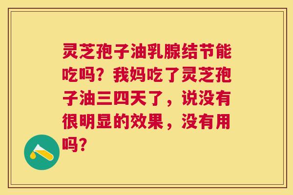灵芝孢子油乳腺结节能吃吗?我妈吃了灵芝孢子油三四天了,说没有很明显的效果,没有用吗? 灵芝孢子油乳腺结节能吃吗?我妈吃了灵芝孢子油三四天了,说没有很明显的效果,没有用吗?