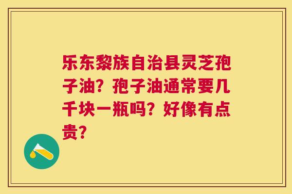乐东黎族自县灵芝孢子油?孢子油通常要几千块一瓶吗?好像有点贵? 乐东黎族自县灵芝孢子油?孢子油通常要几千块一瓶吗?好像有点贵?