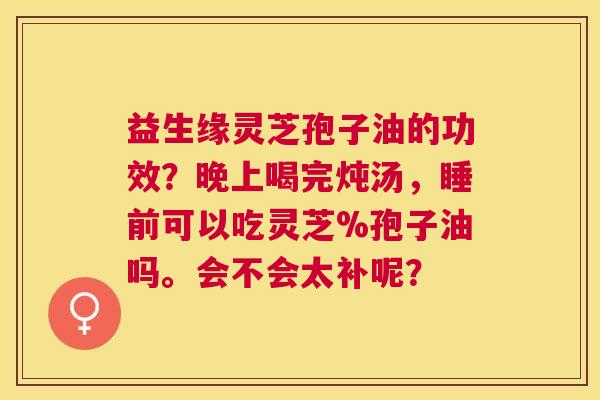 益生缘灵芝孢子油的功效?晚上喝完炖汤,睡前可以吃灵芝%孢子油吗。会不会太补呢? 益生缘灵芝孢子油的功效?晚上喝完炖汤,睡前可以吃灵芝%孢子油吗。会不会太补呢?