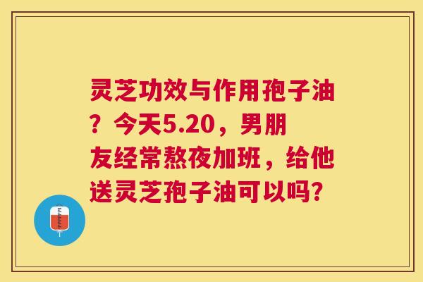灵芝功效与作用孢子油?今天5.20,男朋友经常熬夜加班,给他送灵芝孢子油可以吗? 灵芝功效与作用孢子油?今天5.20,男朋友经常熬夜加班,给他送灵芝孢子油可以吗?