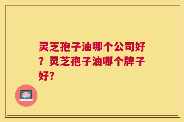 灵芝孢子油哪个公司好?灵芝孢子油哪个牌子好? 灵芝孢子油哪个公司好?灵芝孢子油哪个牌子好?