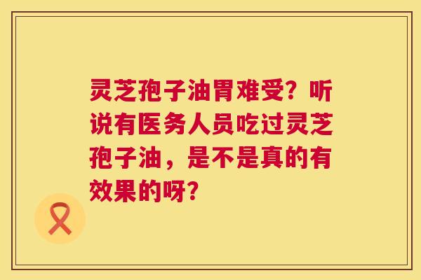灵芝孢子油胃难受?听说有医务人员吃过灵芝孢子油,是不是真的有效果的呀? 灵芝孢子油胃难受?听说有医务人员吃过灵芝孢子油,是不是真的有效果的呀?