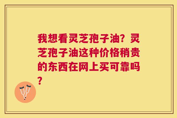 我想看灵芝孢子油?灵芝孢子油这种价格稍贵的东西在网上买可靠吗? 我想看灵芝孢子油?灵芝孢子油这种价格稍贵的东西在网上买可靠吗?