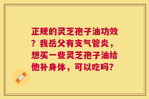 正规的灵芝孢子油功效?我岳父有,想买一些灵芝孢子油给他补身体,可以吃吗? 正规的灵芝孢子油功效?我岳父有,想买一些灵芝孢子油给他补身体,可以吃吗?