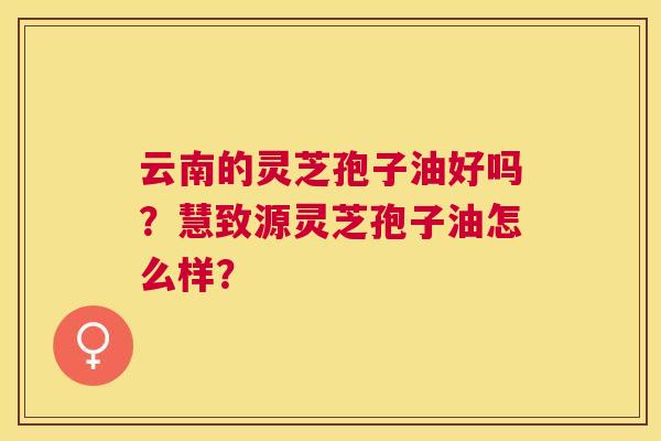 云南的灵芝孢子油好吗?慧致源灵芝孢子油怎么样? 云南的灵芝孢子油好吗?慧致源灵芝孢子油怎么样?