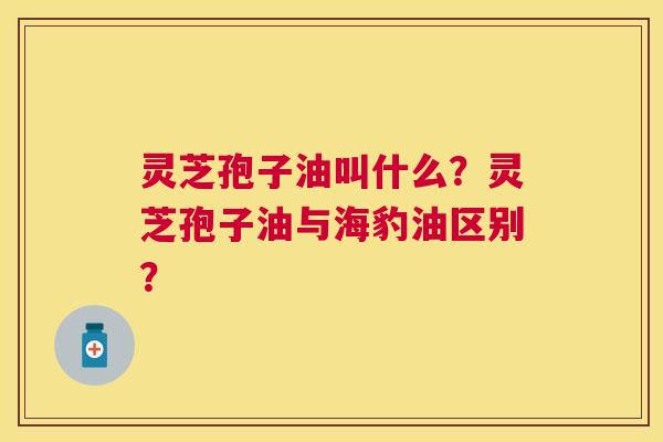 灵芝孢子油叫什么?灵芝孢子油与海豹油区别? 灵芝孢子油叫什么?灵芝孢子油与海豹油区别?