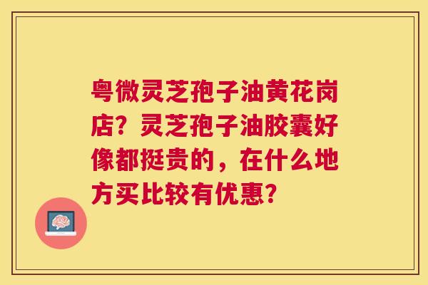 粤微灵芝孢子油黄花岗店？灵芝孢子油胶囊好像都挺贵的，在什么地方买比较有优惠？