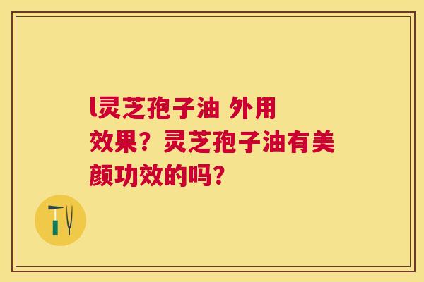 l灵芝孢子油 外用 效果?灵芝孢子油有美颜功效的吗? l灵芝孢子油 外用 效果?灵芝孢子油有美颜功效的吗?