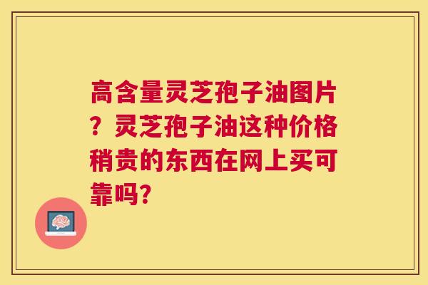 高含量灵芝孢子油图片?灵芝孢子油这种价格稍贵的东西在网上买可靠吗? 高含量灵芝孢子油图片?灵芝孢子油这种价格稍贵的东西在网上买可靠吗?