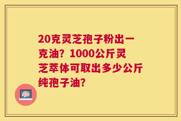 20克灵芝孢子粉出一克油?1000公斤灵芝萃体可取出多少公斤纯孢子油? 20克灵芝孢子粉出一克油?1000公斤灵芝萃体可取出多少公斤纯孢子油?