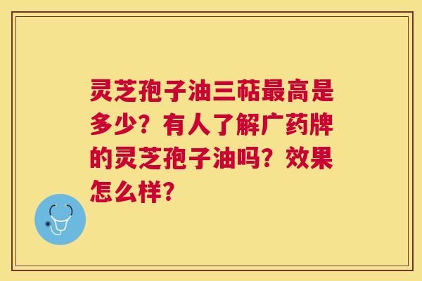灵芝孢子油三萜高是多少?有人了解广药牌的灵芝孢子油吗?效果怎么样? 灵芝孢子油三萜高是多少?有人了解广药牌的灵芝孢子油吗?效果怎么样?