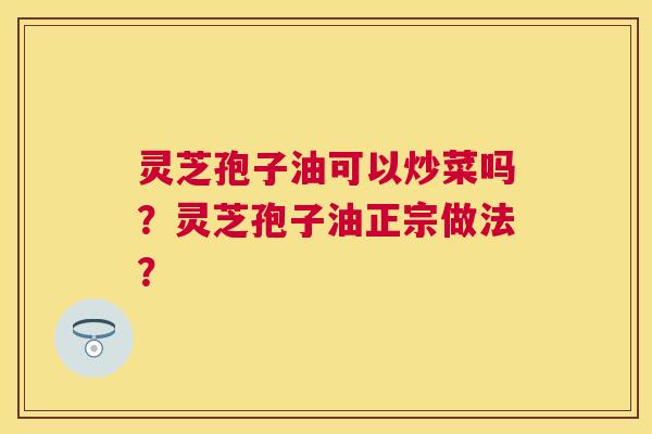 灵芝孢子油可以炒菜吗?灵芝孢子油正宗做法? 灵芝孢子油可以炒菜吗?灵芝孢子油正宗做法?