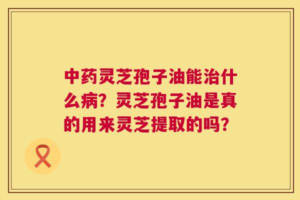 灵芝孢子油能什么？灵芝孢子油是真的用来灵芝提取的吗？